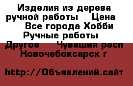 Изделия из дерева ручной работы  › Цена ­ 1 - Все города Хобби. Ручные работы » Другое   . Чувашия респ.,Новочебоксарск г.